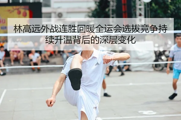 林高远外战连胜回暖全运会选拔竞争持续升温背后的深层变化