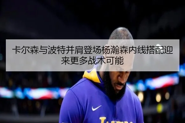 卡尔森与波特并肩登场杨瀚森内线搭配迎来更多战术可能